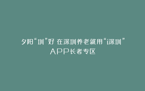 夕阳“圳”好!在深圳养老就用“i深圳”APP长者专区