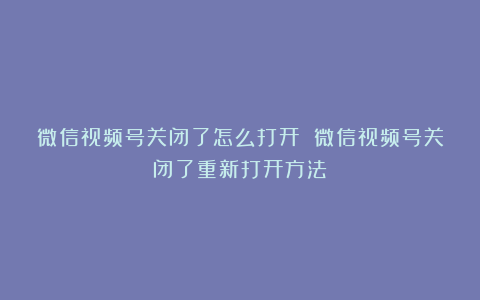 微信视频号关闭了怎么打开 微信视频号关闭了重新打开方法