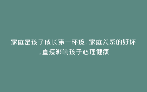 家庭是孩子成长第一环境,家庭关系的好坏,直接影响孩子心理健康
