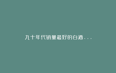 九十年代销量最好的白酒…