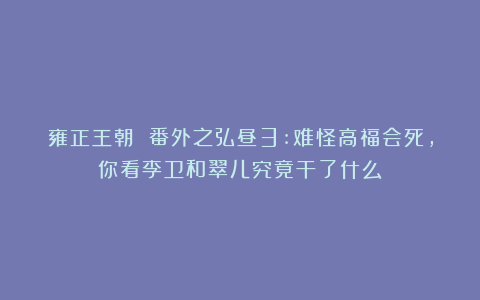 雍正王朝 番外之弘昼3:难怪高福会死,你看李卫和翠儿究竟干了什么