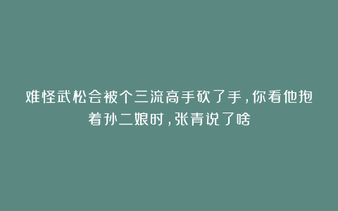 难怪武松会被个三流高手砍了手,你看他抱着孙二娘时,张青说了啥