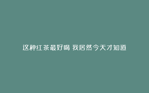 这种红茶最好喝?我居然今天才知道!