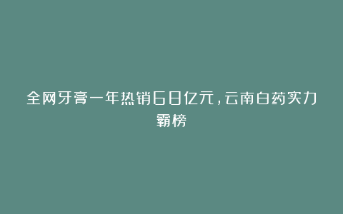 全网牙膏一年热销68亿元,云南白药实力霸榜
