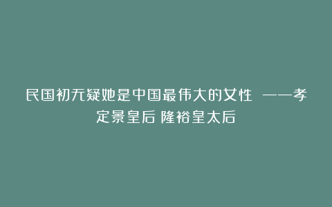 民国初无疑她是中国最伟大的女性 ——孝定景皇后(隆裕皇太后)