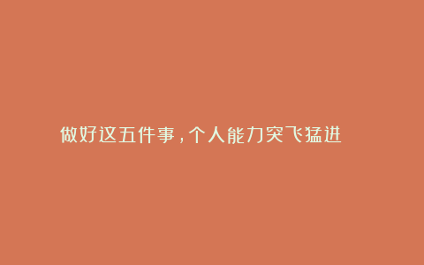做好这五件事,个人能力突飞猛进 