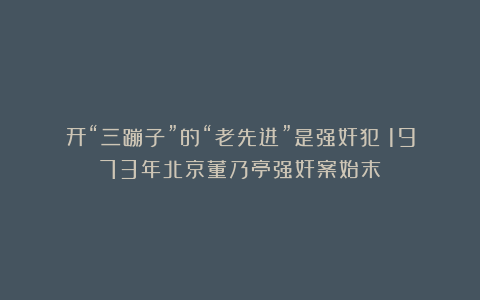 开“三蹦子”的“老先进”是强奸犯?1973年北京董乃亭强奸案始末