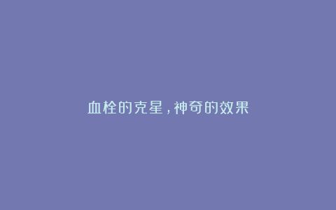 血栓的克星,神奇的效果