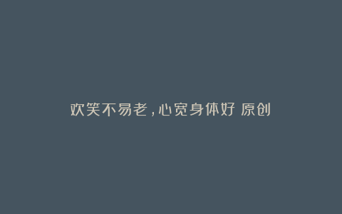 欢笑不易老,心宽身体好(原创)