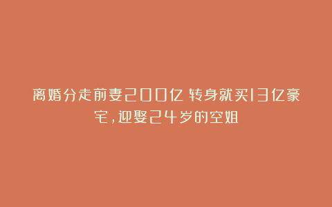 离婚分走前妻200亿?转身就买13亿豪宅,迎娶24岁的空姐