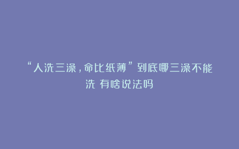 “人洗三澡,命比纸薄”?到底哪三澡不能洗?有啥说法吗?