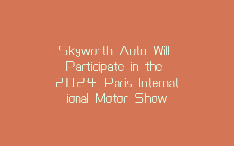 Skyworth Auto Will Participate in the 2024 Paris International Motor Show