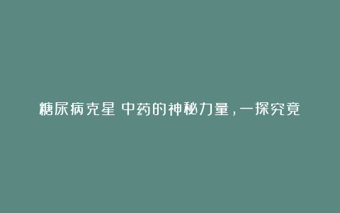 糖尿病克星?中药的神秘力量,一探究竟!