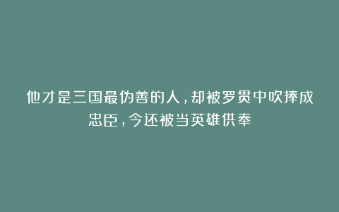 他才是三国最伪善的人,却被罗贯中吹捧成忠臣,今还被当英雄供奉