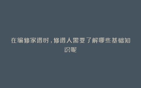 在编修家谱时,修谱人需要了解哪些基础知识呢?