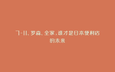 7-11、罗森、全家,谁才是日本便利店的未来?