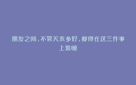 朋友之间，不管关系多好，都得在这三件事上装哑