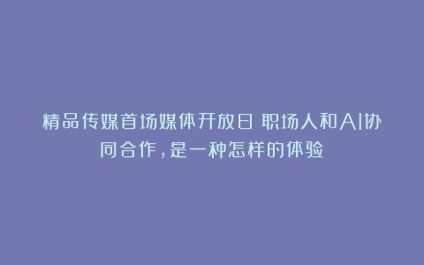 精品传媒首场媒体开放日丨职场人和AI协同合作,是一种怎样的体验?