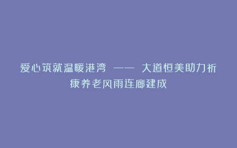 爱心筑就温暖港湾 —— 大道恒美助力祈康养老风雨连廊建成
