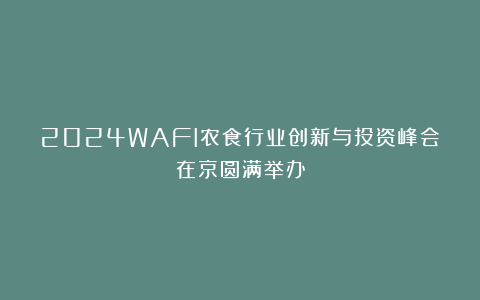 2024WAFI农食行业创新与投资峰会在京圆满举办