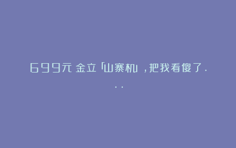 699元!金立「山寨机」,把我看傻了…