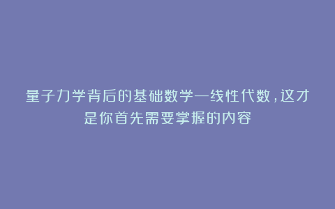 量子力学背后的基础数学—线性代数,这才是你首先需要掌握的内容