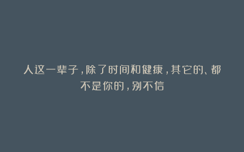 人这一辈子,除了时间和健康,其它的、都不是你的,别不信
