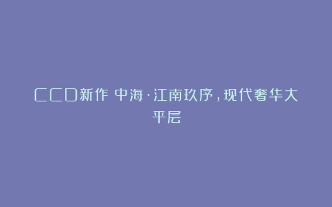 CCD新作|中海·江南玖序,现代奢华大平层