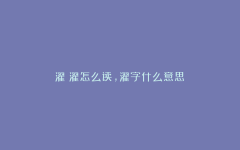 濯:濯怎么读,濯字什么意思?