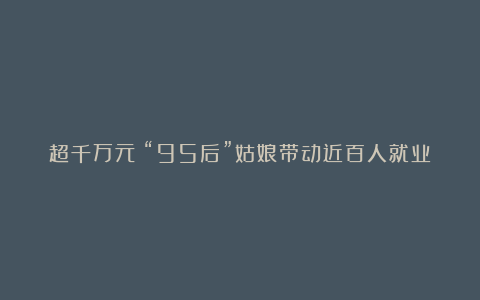 超千万元!“95后”姑娘带动近百人就业