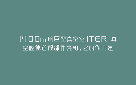 1400m³的巨型真空室！ITER 真空腔体首段部件亮相，它的作用是？