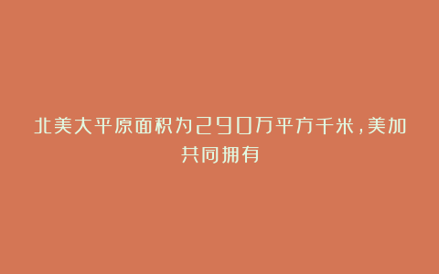 北美大平原面积为290万平方千米,美加共同拥有