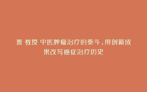 贾堃教授:中医肿瘤治疗的泰斗,用创新成果改写癌症治疗历史