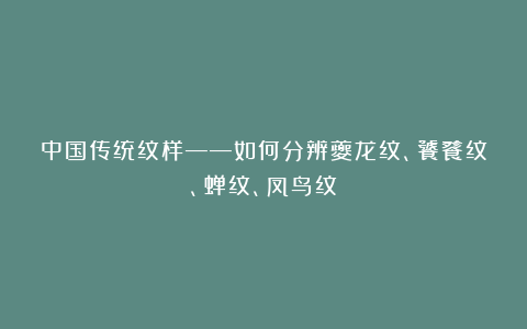 中国传统纹样——如何分辨夔龙纹、饕餮纹、蝉纹、凤鸟纹?