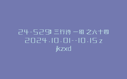 24-529】三行诗（一组）之六十四（2024.10.01–10.15）zjkzxd