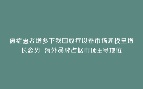 癌症患者增多下我国放疗设备市场规模呈增长态势 海外品牌占据市场主导地位