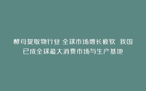 酵母提取物行业:全球市场增长疲软 我国已成全球最大消费市场与生产基地