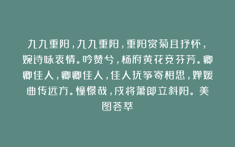 九九重阳,九九重阳,重阳赏菊且抒怀,嬿婉诗咏衷情。吟赞兮,杨府黄花竞芬芳。卿卿佳人,卿卿佳人,佳人抚筝寄相思,婵媛曲传远方。憧憬哉,戍将萧郎立斜阳。(美图荟萃)
