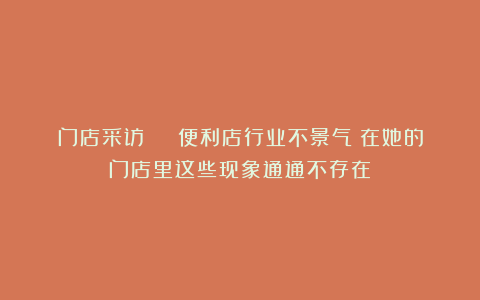 门店采访 | 便利店行业不景气?在她的门店里这些现象通通不存在!