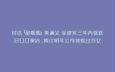 对话「甜啦啦」黄满义:菲律宾三年内保底800家店,预计明年公司营收过百亿