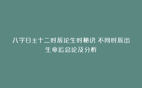 八字日主十二时辰论生时秘诀：不同时辰出生命运总论及分析