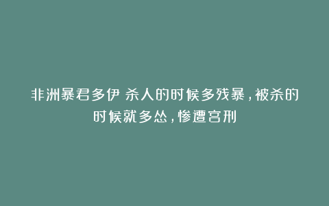 非洲暴君多伊:杀人的时候多残暴,被杀的时候就多怂,惨遭宫刑