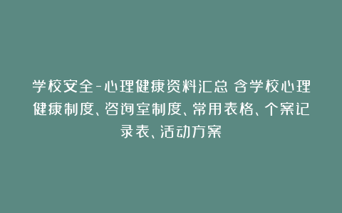 学校安全-心理健康资料汇总(含学校心理健康制度、咨询室制度、常用表格、个案记录表、活动方案)