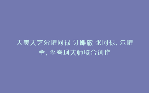大美大艺荣曜同禄(牙雕版)张同禄、朱曜奎、李春珂大师联合创作