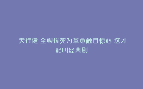 《天行健》全员惨死为革命触目惊心!这才配叫经典剧?