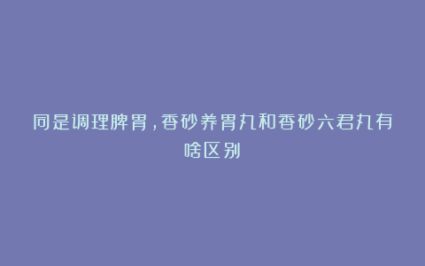 同是调理脾胃,香砂养胃丸和香砂六君丸有啥区别?