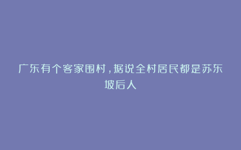广东有个客家围村,据说全村居民都是苏东坡后人