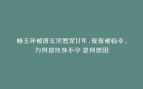 杨玉环被唐玄宗独宠11年，夜夜被临幸，为何却终身不孕？是何原因