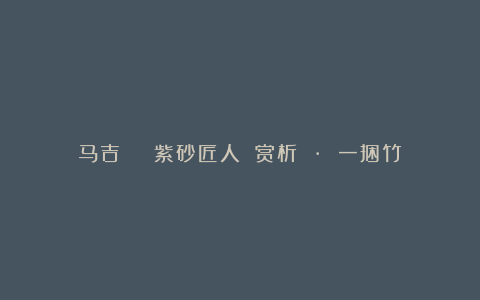 马吉 | 紫砂匠人 赏析 · 一捆竹