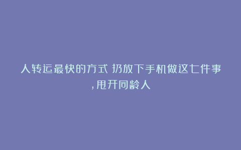 人转运最快的方式：扔放下手机做这七件事，甩开同龄人！